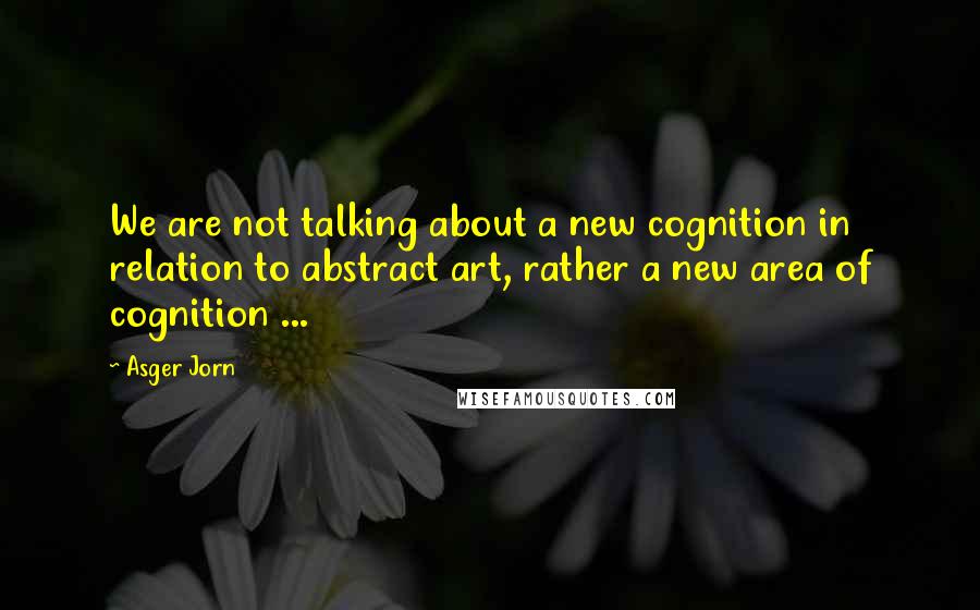 Asger Jorn quotes: We are not talking about a new cognition in relation to abstract art, rather a new area of cognition ...