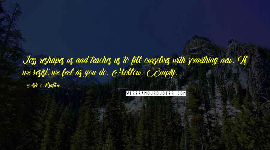 Ash Krafton quotes: Loss reshapes us and teaches us to fill ourselves with something new. If we resist, we feel as you do. Hollow. Empty. Ash Krafton quotes: Loss reshapes us and teaches us to fill ourselves with something new. If we resist, we feel as you do. Hollow. Empty.