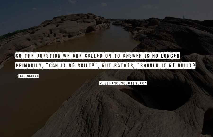 Ash Maurya quotes: So the question we are called on to answer is no longer primarily, "can it be built?", but rather, "should it be built? Ash Maurya quotes: So the question we are called on to answer is no longer primarily, "can it be built?", but rather, "should it be built?