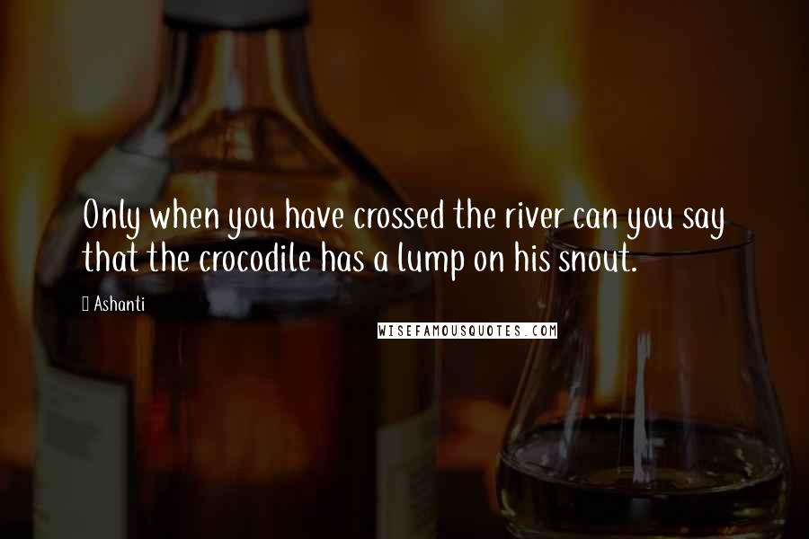 Ashanti quotes: Only when you have crossed the river can you say that the crocodile has a lump on his snout.