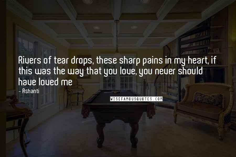 Ashanti quotes: Rivers of tear drops, these sharp pains in my heart, if this was the way that you love, you never should have loved me