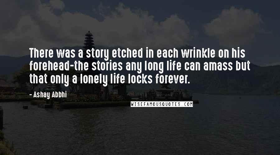 Ashay Abbhi quotes: There was a story etched in each wrinkle on his forehead-the stories any long life can amass but that only a lonely life locks forever.