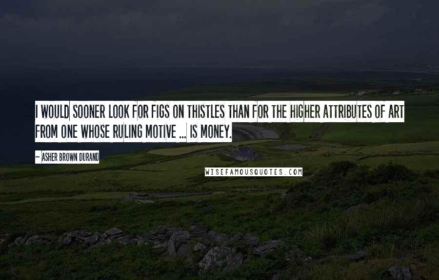 Asher Brown Durand quotes: I would sooner look for figs on thistles than for the higher attributes of art from one whose ruling motive ... is money.