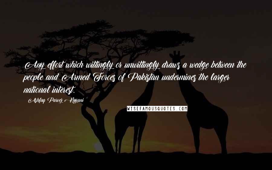 Ashfaq Parvez Kayani quotes: Any effort which wittingly or unwittingly draws a wedge between the people and Armed Forces of Pakistan undermines the larger national interest. Ashfaq Parvez Kayani quotes: Any effort which wittingly or unwittingly draws a wedge between the people and Armed Forces of Pakistan undermines the larger national interest.