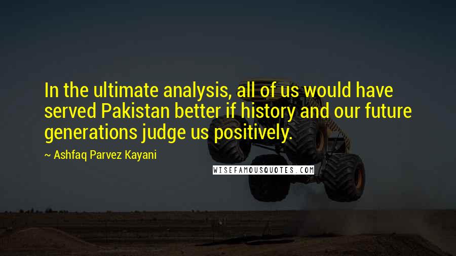 Ashfaq Parvez Kayani quotes: In the ultimate analysis, all of us would have served Pakistan better if history and our future generations judge us positively. Ashfaq Parvez Kayani quotes: In the ultimate analysis, all of us would have served Pakistan better if history and our future generations judge us positively.