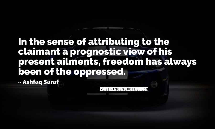 Ashfaq Saraf quotes: In the sense of attributing to the claimant a prognostic view of his present ailments, freedom has always been of the oppressed.