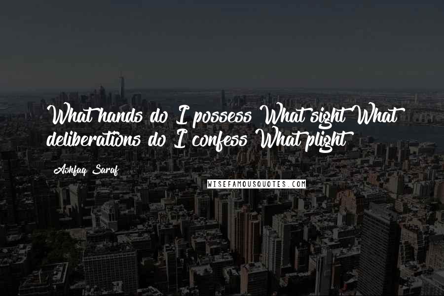 Ashfaq Saraf quotes: What hands do I possess?What sight!What deliberations do I confess?What plight!