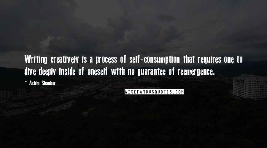Ashim Shanker quotes: Writing creatively is a process of self-consumption that requires one to dive deeply inside of oneself with no guarantee of reemergence. Ashim Shanker quotes: Writing creatively is a process of self-consumption that requires one to dive deeply inside of oneself with no guarantee of reemergence.