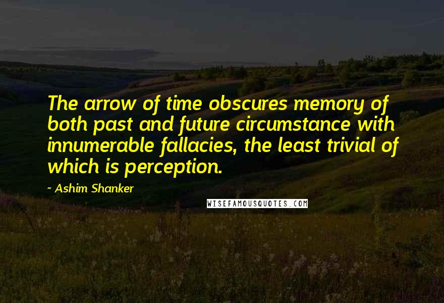 Ashim Shanker quotes: The arrow of time obscures memory of both past and future circumstance with innumerable fallacies, the least trivial of which is perception. Ashim Shanker quotes: The arrow of time obscures memory of both past and future circumstance with innumerable fallacies, the least trivial of which is perception.