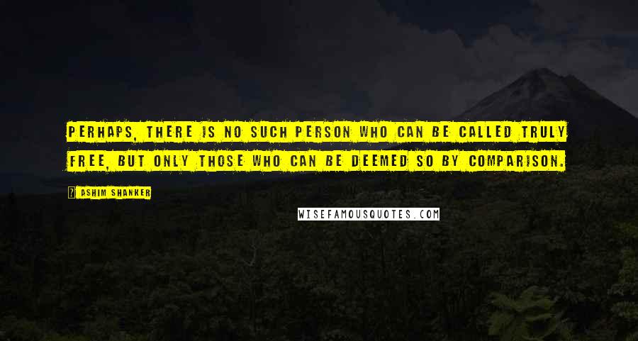 Ashim Shanker quotes: Perhaps, there is no such person who can be called truly free, but only those who can be deemed so by comparison.