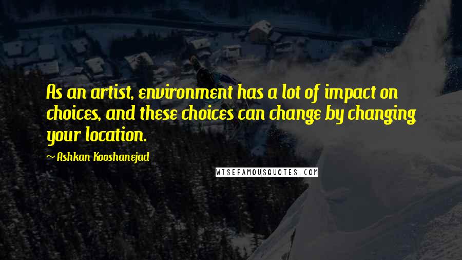 Ashkan Kooshanejad quotes: As an artist, environment has a lot of impact on choices, and these choices can change by changing your location.