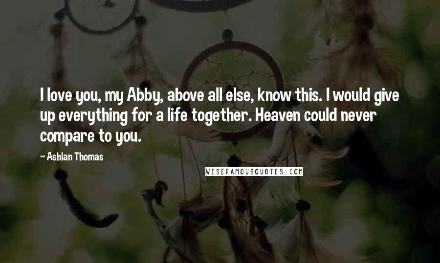 Ashlan Thomas quotes: I love you, my Abby, above all else, know this. I would give up everything for a life together. Heaven could never compare to you.