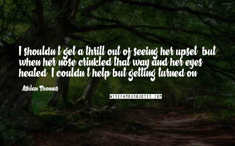 Ashlan Thomas quotes: I shouldn't get a thrill out of seeing her upset, but when her nose crinkled that way and her eyes heated, I couldn't help but getting turned on.