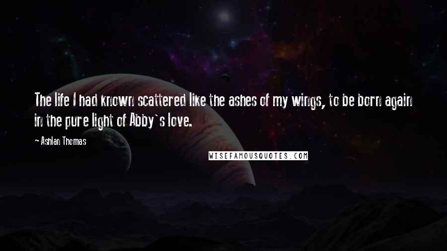Ashlan Thomas quotes: The life I had known scattered like the ashes of my wings, to be born again in the pure light of Abby's love.