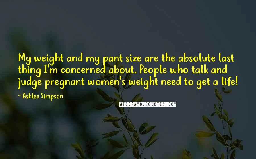 Ashlee Simpson quotes: My weight and my pant size are the absolute last thing I'm concerned about. People who talk and judge pregnant women's weight need to get a life!