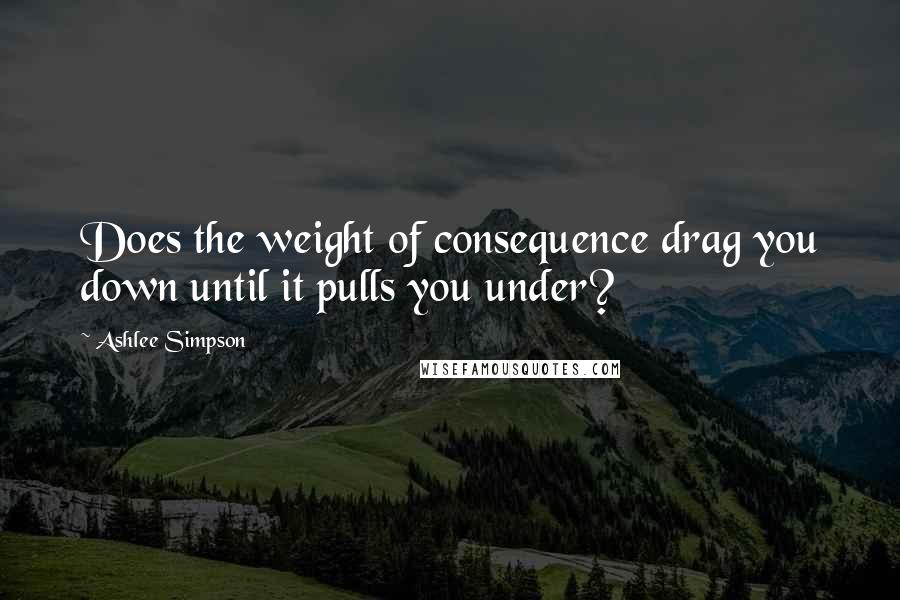 Ashlee Simpson quotes: Does the weight of consequence drag you down until it pulls you under?