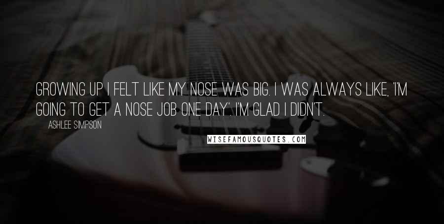 Ashlee Simpson quotes: Growing up I felt like my nose was big. I was always like, 'I'm going to get a nose job one day'. I'm glad I didn't.