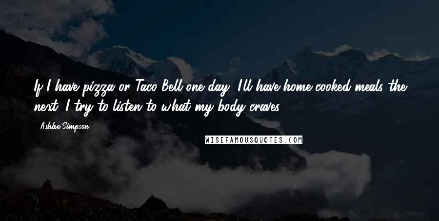Ashlee Simpson quotes: If I have pizza or Taco Bell one day, I'll have home-cooked meals the next. I try to listen to what my body craves. Ashlee Simpson quotes: If I have pizza or Taco Bell one day, I'll have home-cooked meals the next. I try to listen to what my body craves.