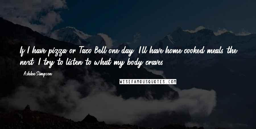 Ashlee Simpson quotes: If I have pizza or Taco Bell one day, I'll have home-cooked meals the next. I try to listen to what my body craves.
