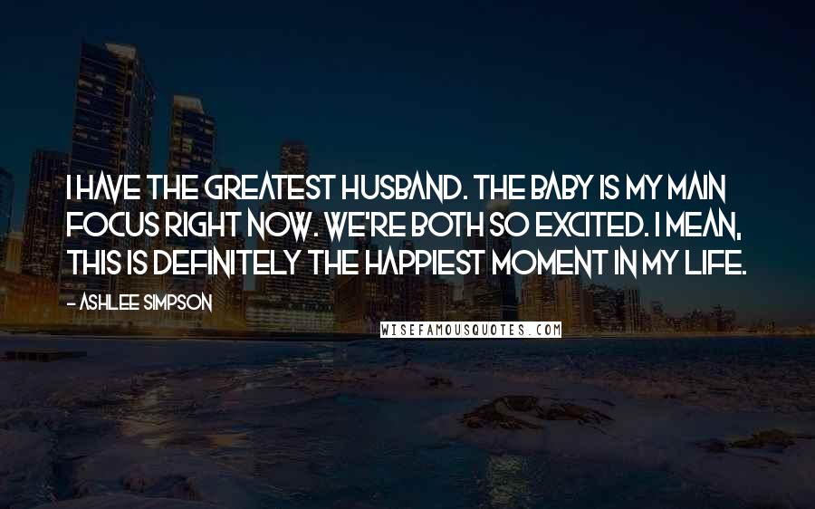 Ashlee Simpson quotes: I have the greatest husband. The baby is my main focus right now. We're both so excited. I mean, this is definitely the happiest moment in my life. Ashlee Simpson quotes: I have the greatest husband. The baby is my main focus right now. We're both so excited. I mean, this is definitely the happiest moment in my life.