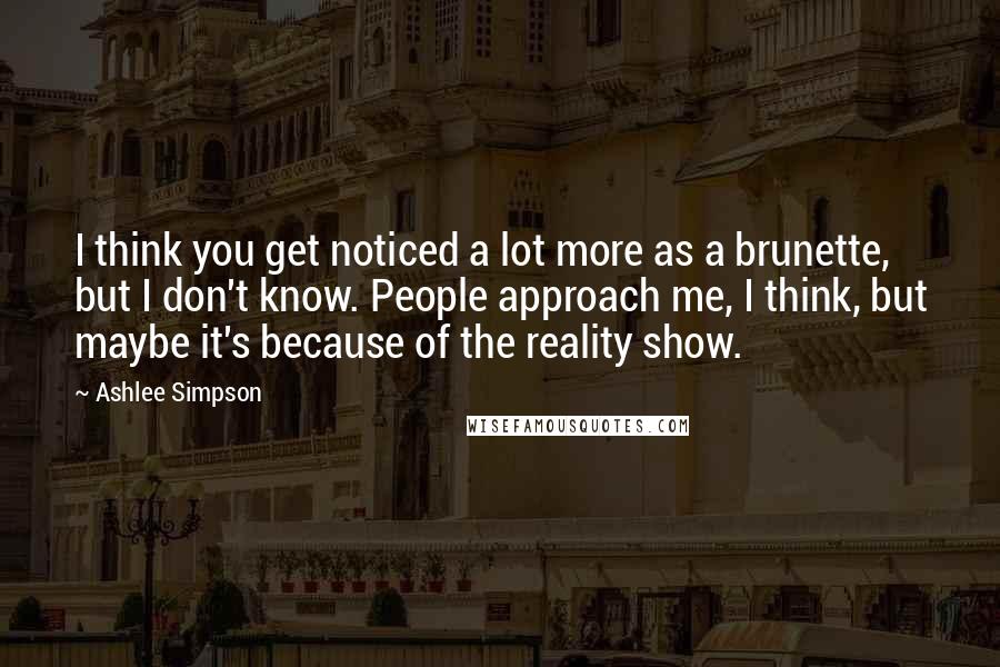 Ashlee Simpson quotes: I think you get noticed a lot more as a brunette, but I don't know. People approach me, I think, but maybe it's because of the reality show.