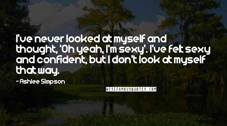 Ashlee Simpson quotes: I've never looked at myself and thought, 'Oh yeah, I'm sexy'. I've felt sexy and confident, but I don't look at myself that way.