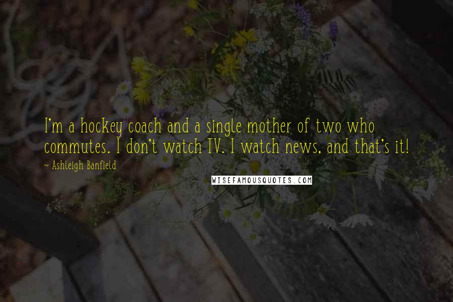 Ashleigh Banfield quotes: I'm a hockey coach and a single mother of two who commutes. I don't watch TV. I watch news, and that's it! Ashleigh Banfield quotes: I'm a hockey coach and a single mother of two who commutes. I don't watch TV. I watch news, and that's it!