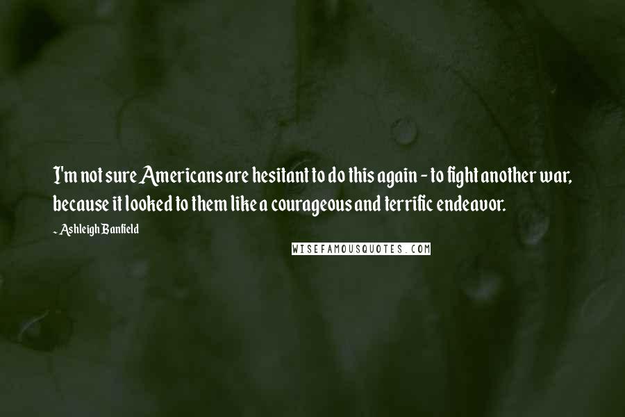 Ashleigh Banfield quotes: I'm not sure Americans are hesitant to do this again - to fight another war, because it looked to them like a courageous and terrific endeavor. Ashleigh Banfield quotes: I'm not sure Americans are hesitant to do this again - to fight another war, because it looked to them like a courageous and terrific endeavor.