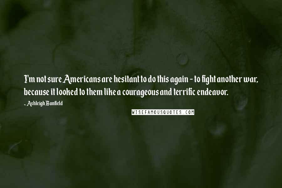 Ashleigh Banfield quotes: I'm not sure Americans are hesitant to do this again - to fight another war, because it looked to them like a courageous and terrific endeavor.