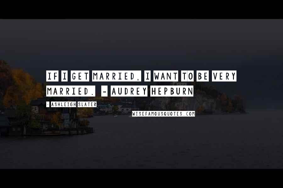 Ashleigh Slater quotes: If I get married, I want to be very married. - AUDREY HEPBURN