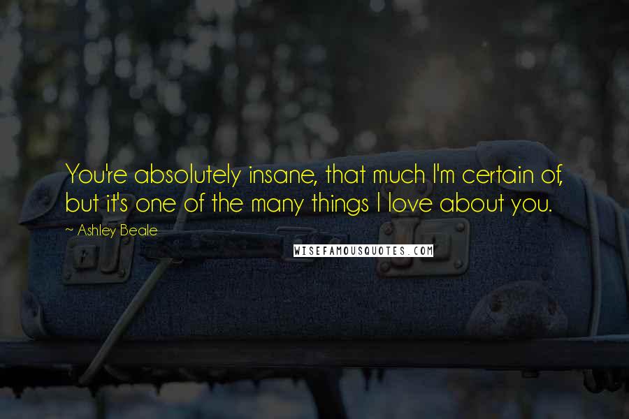 Ashley Beale quotes: You're absolutely insane, that much I'm certain of, but it's one of the many things I love about you.