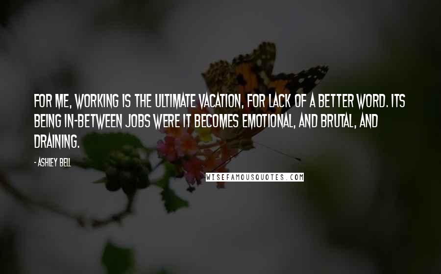 Ashley Bell quotes: For me, working is the ultimate vacation, for lack of a better word. Its being in-between jobs were it becomes emotional, and brutal, and draining. Ashley Bell quotes: For me, working is the ultimate vacation, for lack of a better word. Its being in-between jobs were it becomes emotional, and brutal, and draining.