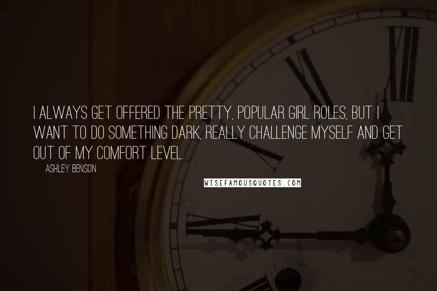 Ashley Benson quotes: I always get offered the pretty, popular girl roles, but I want to do something dark, really challenge myself and get out of my comfort level. Ashley Benson quotes: I always get offered the pretty, popular girl roles, but I want to do something dark, really challenge myself and get out of my comfort level.