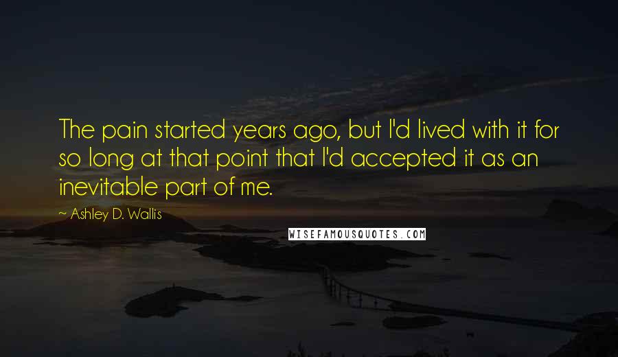 Ashley D. Wallis quotes: The pain started years ago, but I'd lived with it for so long at that point that I'd accepted it as an inevitable part of me.