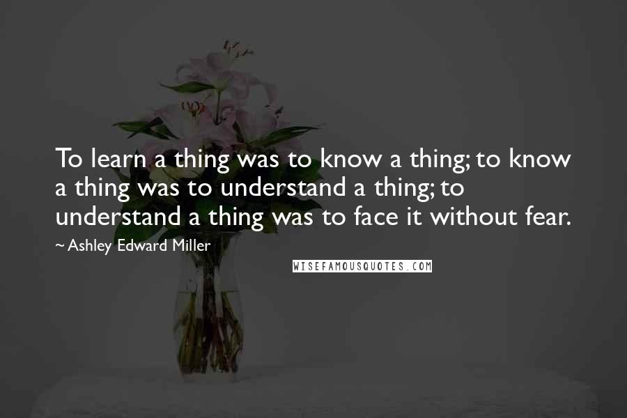 Ashley Edward Miller quotes: To learn a thing was to know a thing; to know a thing was to understand a thing; to understand a thing was to face it without fear.