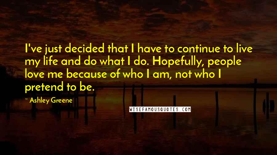 Ashley Greene quotes: I've just decided that I have to continue to live my life and do what I do. Hopefully, people love me because of who I am, not who I pretend