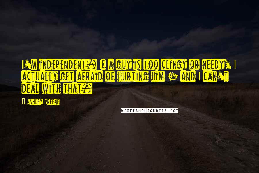 Ashley Greene quotes: I'm independent. If a guy is too clingy or needy, I actually get afraid of hurting him - and I can't deal with that.