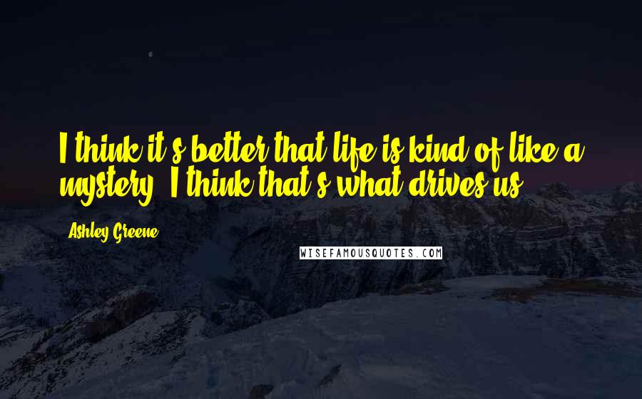 Ashley Greene quotes: I think it's better that life is kind of like a mystery, I think that's what drives us.