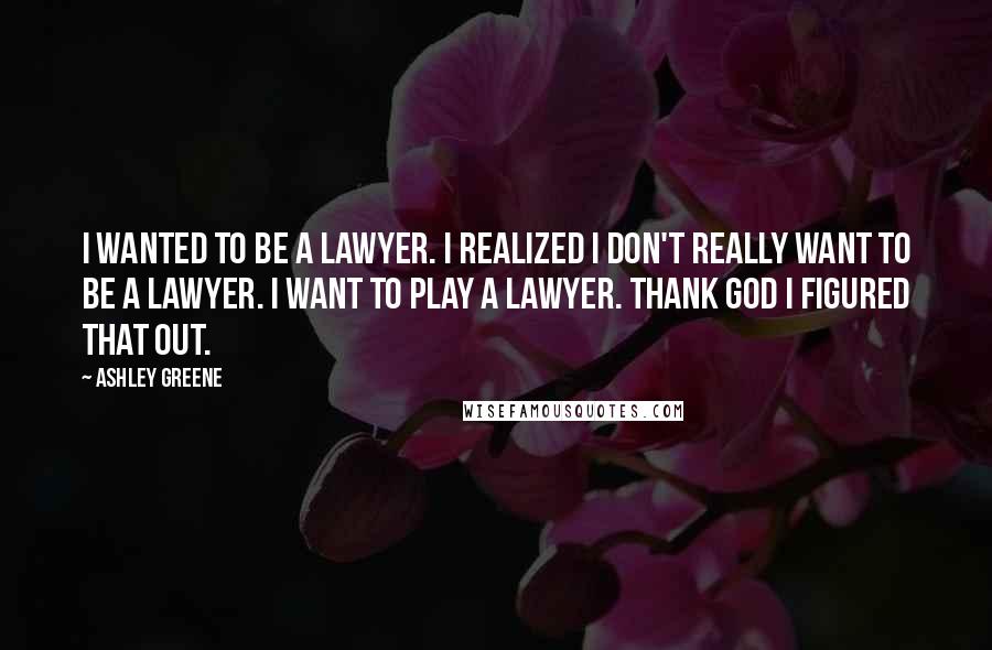 Ashley Greene quotes: I wanted to be a lawyer. I realized I don't really want to be a lawyer. I want to play a lawyer. Thank God I figured that out.