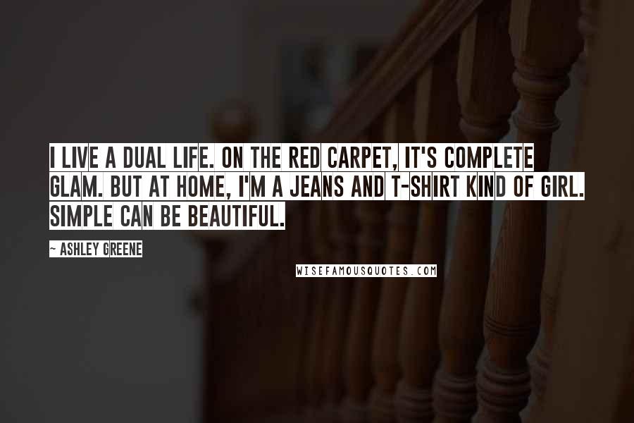 Ashley Greene quotes: I live a dual life. On the red carpet, it's complete glam. But at home, I'm a jeans and T-shirt kind of girl. Simple can be beautiful. Ashley Greene quotes: I live a dual life. On the red carpet, it's complete glam. But at home, I'm a jeans and T-shirt kind of girl. Simple can be beautiful.