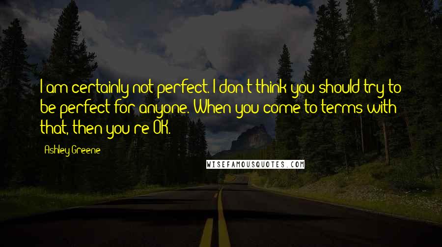Ashley Greene quotes: I am certainly not perfect. I don't think you should try to be perfect for anyone. When you come to terms with that, then you're OK.