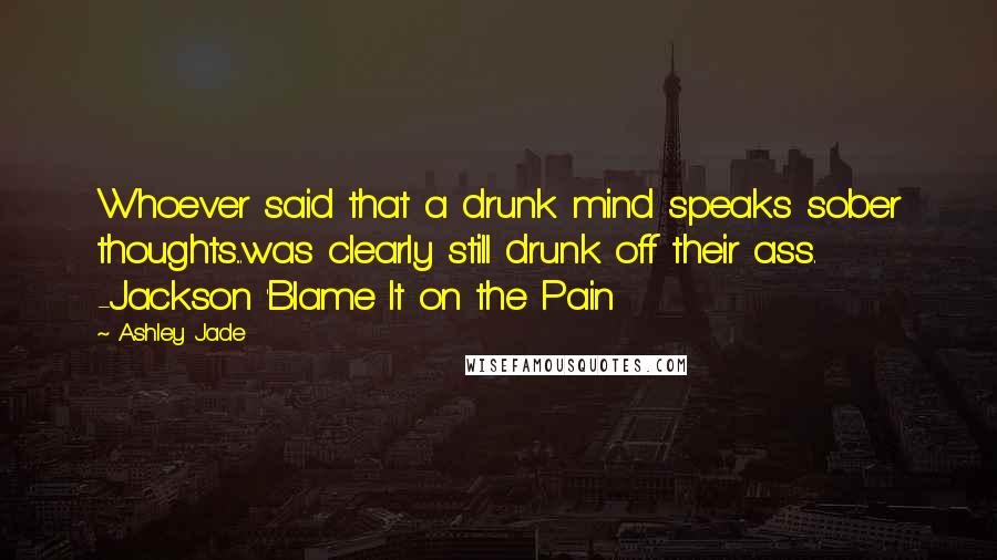 Ashley Jade quotes: Whoever said that a drunk mind speaks sober thoughts...was clearly still drunk off their ass. -Jackson 'Blame It on the Pain Ashley Jade quotes: Whoever said that a drunk mind speaks sober thoughts...was clearly still drunk off their ass. -Jackson 'Blame It on the Pain