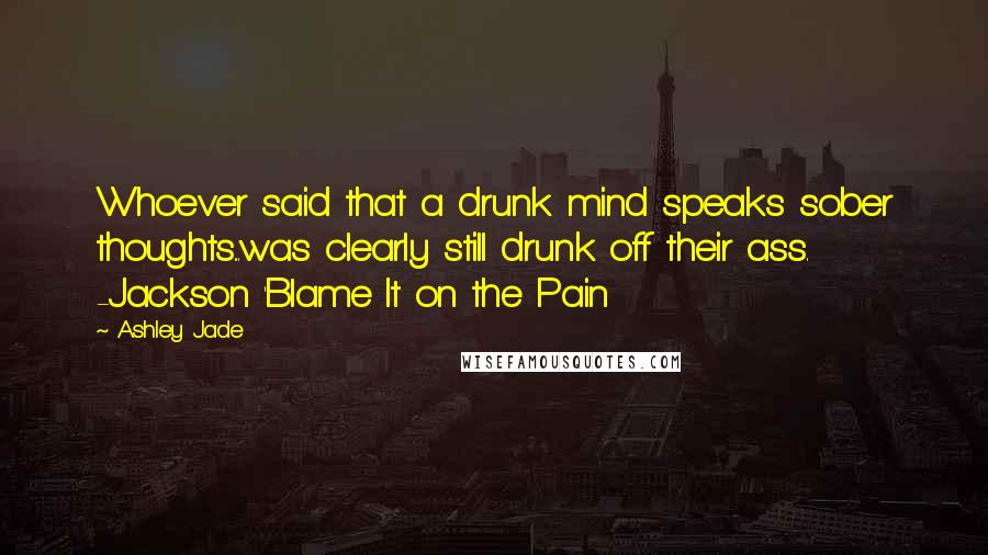 Ashley Jade quotes: Whoever said that a drunk mind speaks sober thoughts...was clearly still drunk off their ass. -Jackson 'Blame It on the Pain