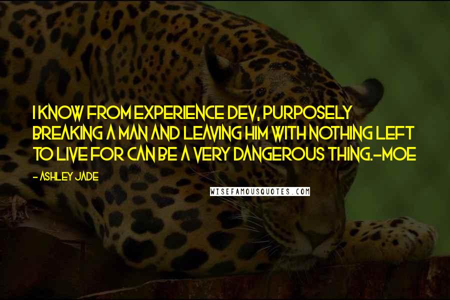 Ashley Jade quotes: I know from experience Dev, purposely breaking a man and leaving him with nothing left to live for can be a very dangerous thing.-Moe Ashley Jade quotes: I know from experience Dev, purposely breaking a man and leaving him with nothing left to live for can be a very dangerous thing.-Moe