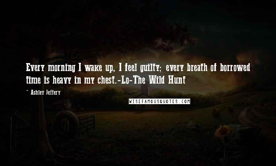 Ashley Jeffery quotes: Every morning I wake up, I feel guilty; every breath of borrowed time is heavy in my chest.-Lo-The Wild Hunt