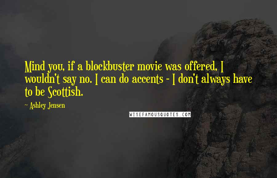 Ashley Jensen quotes: Mind you, if a blockbuster movie was offered, I wouldn't say no. I can do accents - I don't always have to be Scottish. Ashley Jensen quotes: Mind you, if a blockbuster movie was offered, I wouldn't say no. I can do accents - I don't always have to be Scottish.
