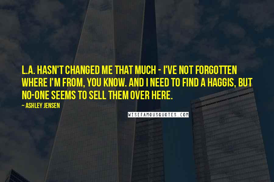 Ashley Jensen quotes: L.A. hasn't changed me that much - I've not forgotten where I'm from, you know. And I need to find a haggis, but no-one seems to sell them over here.