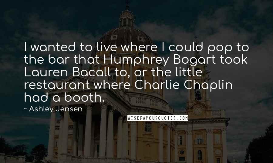 Ashley Jensen quotes: I wanted to live where I could pop to the bar that Humphrey Bogart took Lauren Bacall to, or the little restaurant where Charlie Chaplin had a booth. Ashley Jensen quotes: I wanted to live where I could pop to the bar that Humphrey Bogart took Lauren Bacall to, or the little restaurant where Charlie Chaplin had a booth.