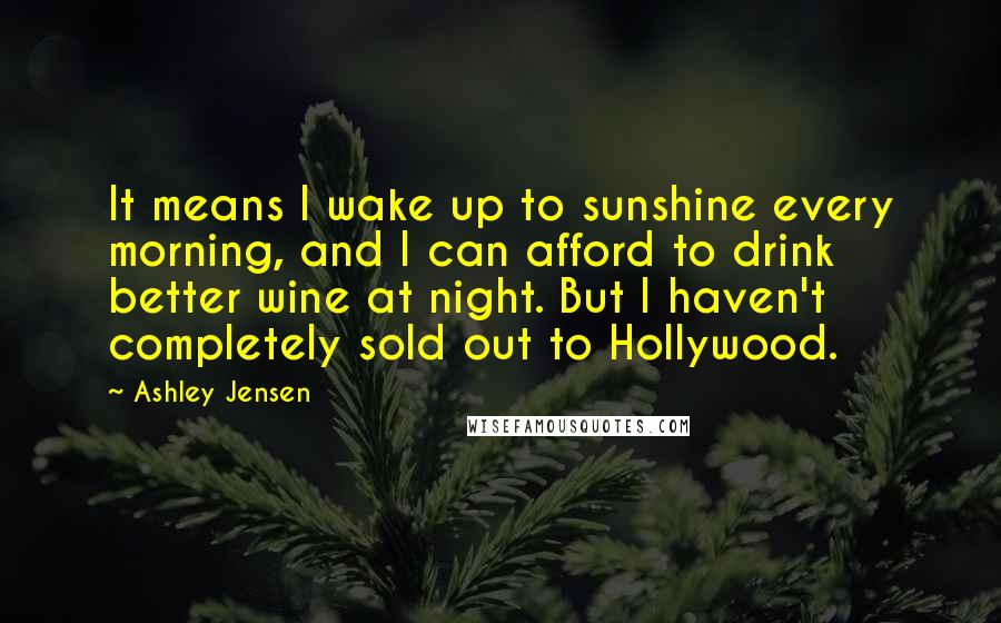 Ashley Jensen quotes: It means I wake up to sunshine every morning, and I can afford to drink better wine at night. But I haven't completely sold out to Hollywood. Ashley Jensen quotes: It means I wake up to sunshine every morning, and I can afford to drink better wine at night. But I haven't completely sold out to Hollywood.
