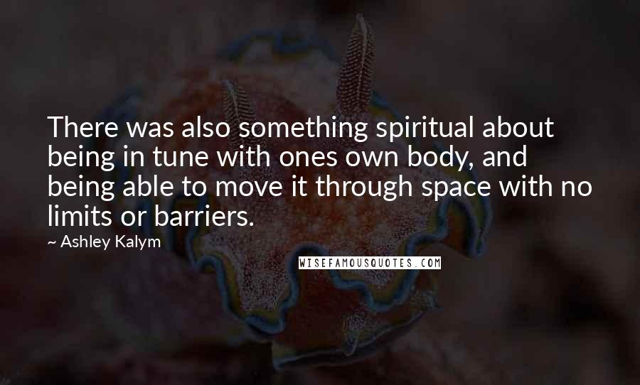 Ashley Kalym quotes: There was also something spiritual about being in tune with ones own body, and being able to move it through space with no limits or barriers.